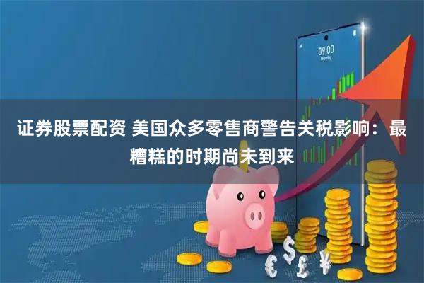 证券股票配资 美国众多零售商警告关税影响：最糟糕的时期尚未到来