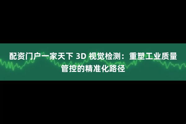 配资门户一家天下 3D 视觉检测：重塑工业质量管控的精准化路径