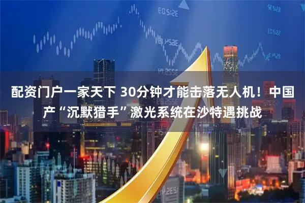 配资门户一家天下 30分钟才能击落无人机！中国产“沉默猎手”激光系统在沙特遇挑战