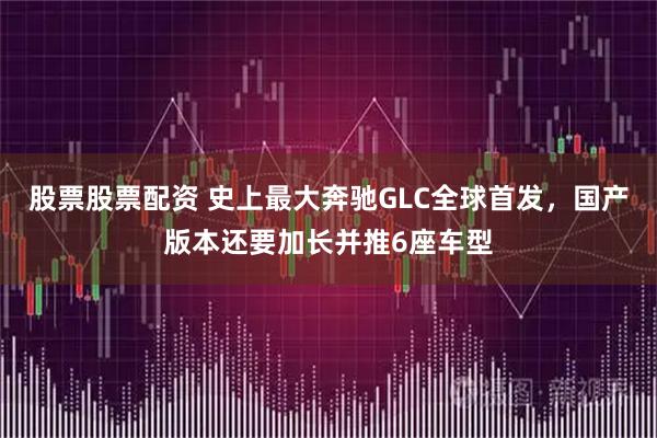 股票股票配资 史上最大奔驰GLC全球首发，国产版本还要加长并推6座车型