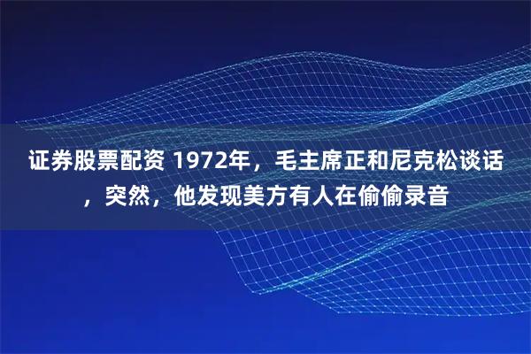 证券股票配资 1972年，毛主席正和尼克松谈话，突然，他发现美方有人在偷偷录音