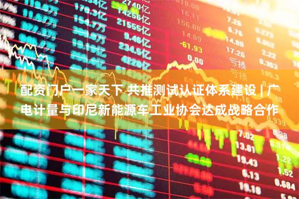 配资门户一家天下 共推测试认证体系建设 | 广电计量与印尼新能源车工业协会达成战略合作