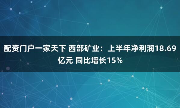 配资门户一家天下 西部矿业：上半年净利润18.69亿元 同比增长15%
