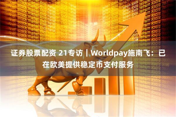 证券股票配资 21专访｜Worldpay施南飞：已在欧美提供稳定币支付服务