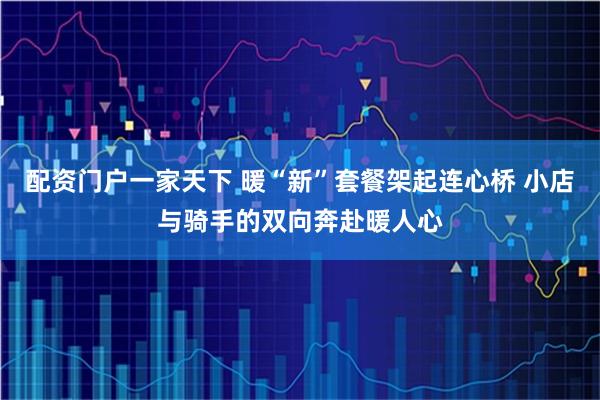 配资门户一家天下 暖“新”套餐架起连心桥 小店与骑手的双向奔赴暖人心