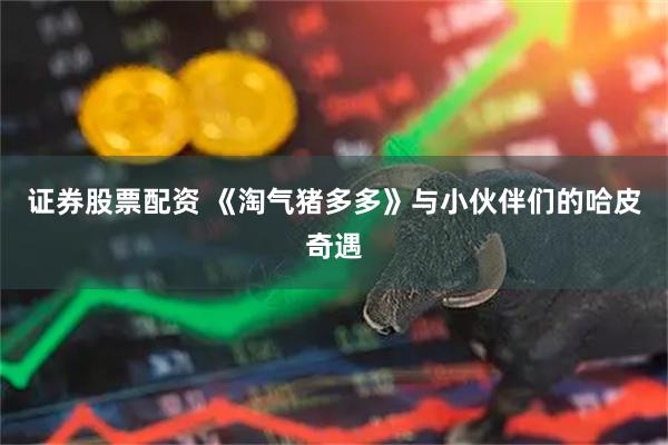 证券股票配资 《淘气猪多多》与小伙伴们的哈皮奇遇
