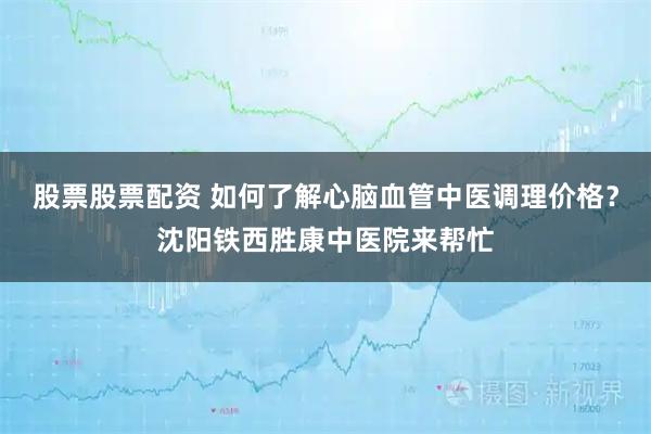 股票股票配资 如何了解心脑血管中医调理价格？沈阳铁西胜康中医院来帮忙