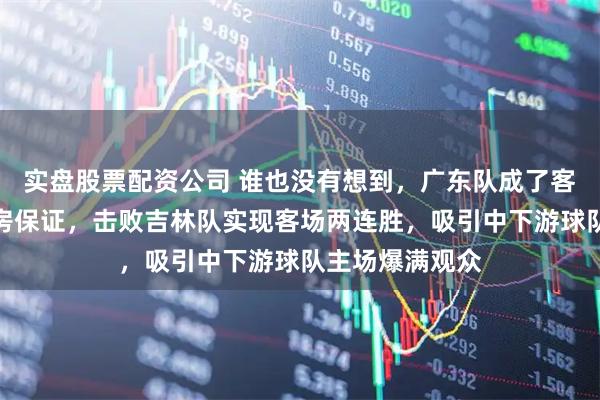 实盘股票配资公司 谁也没有想到，广东队成了客队球馆门票票房保证，击败吉林队实现客场两连胜，吸引中下游球队主场爆满观众
