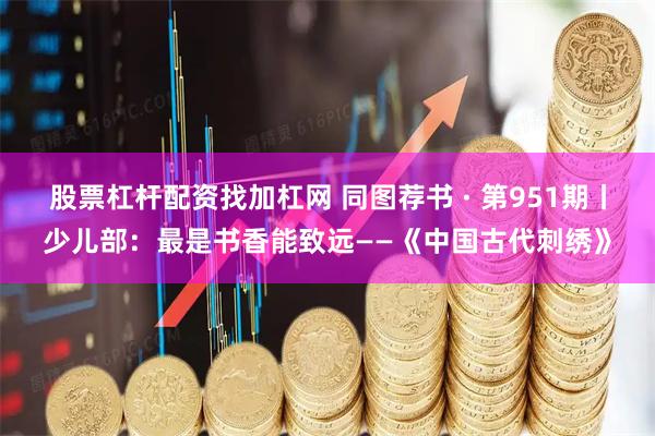 股票杠杆配资找加杠网 同图荐书 · 第951期丨少儿部：最是书香能致远——《中国古代刺绣》