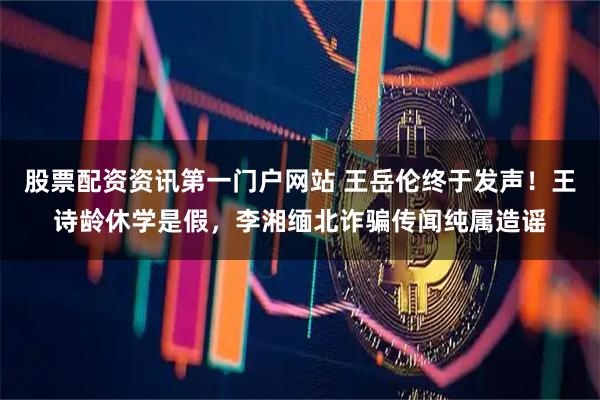股票配资资讯第一门户网站 王岳伦终于发声！王诗龄休学是假，李湘缅北诈骗传闻纯属造谣