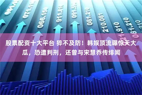 股票配资十大平台 猝不及防！韩娱顶流曝惊天大瓜，恐遭判刑，还曾与宋慧乔传绯闻