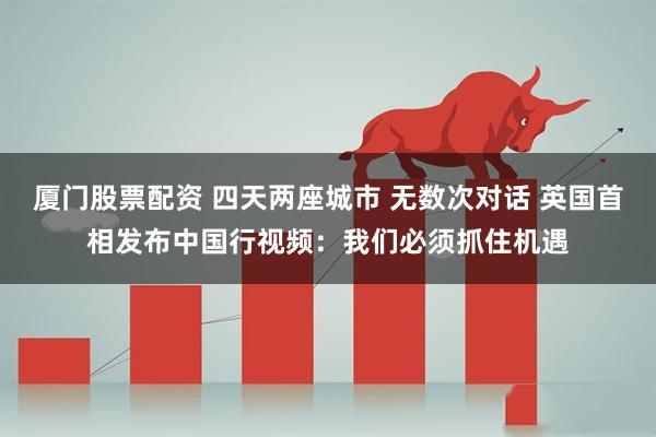 厦门股票配资 四天两座城市 无数次对话 英国首相发布中国行视频：我们必须抓住机遇