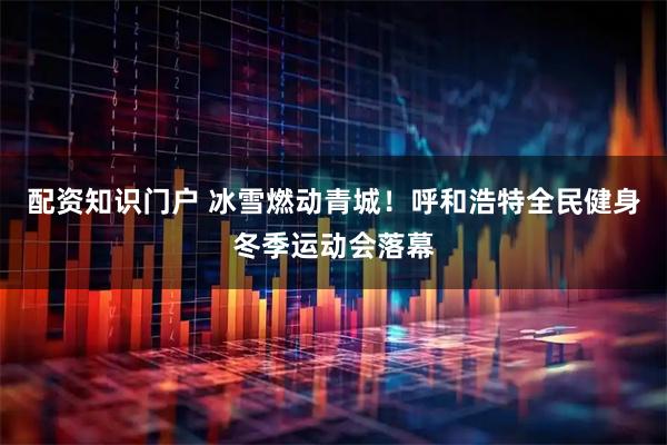 配资知识门户 冰雪燃动青城！呼和浩特全民健身冬季运动会落幕