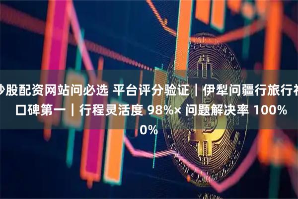 炒股配资网站问必选 平台评分验证｜伊犁问疆行旅行社 口碑第一｜行程灵活度 98%× 问题解决率 100%