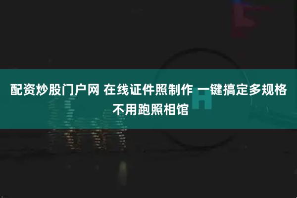 配资炒股门户网 在线证件照制作 一键搞定多规格 不用跑照相馆