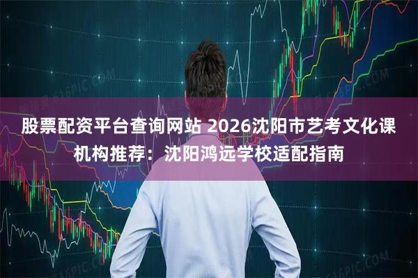 股票配资平台查询网站 2026沈阳市艺考文化课机构推荐：沈阳鸿远学校适配指南