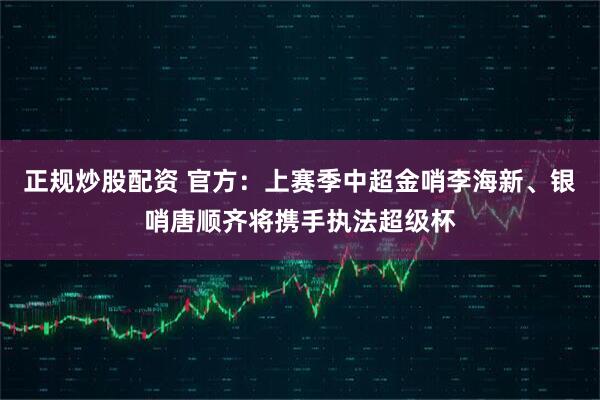 正规炒股配资 官方：上赛季中超金哨李海新、银哨唐顺齐将携手执法超级杯