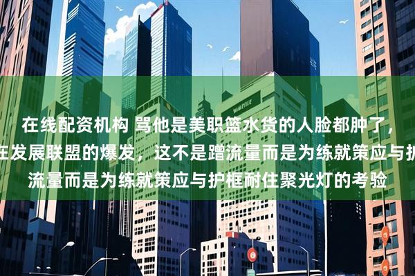 在线配资机构 骂他是美职篮水货的人脸都肿了，开拓者高层专程看他在发展联盟的爆发，这不是蹭流量而是为练就策应与护框耐住聚光灯的考验