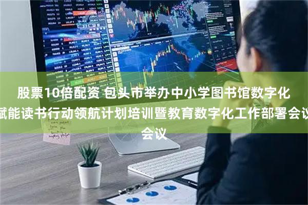 股票10倍配资 包头市举办中小学图书馆数字化赋能读书行动领航计划培训暨教育数字化工作部署会议