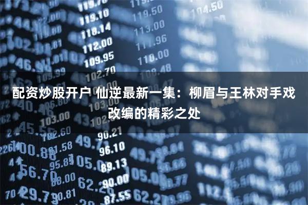 配资炒股开户 仙逆最新一集：柳眉与王林对手戏改编的精彩之处