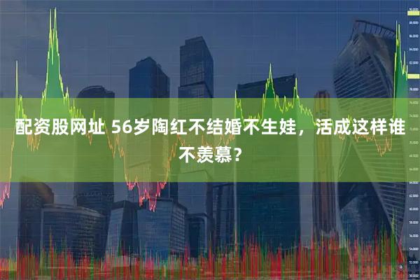 配资股网址 56岁陶红不结婚不生娃，活成这样谁不羡慕？