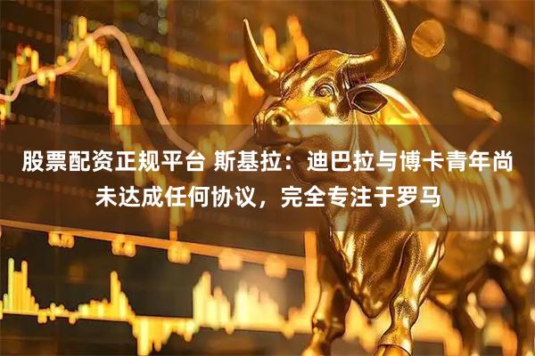 股票配资正规平台 斯基拉：迪巴拉与博卡青年尚未达成任何协议，完全专注于罗马