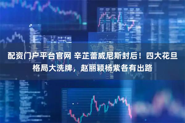 配资门户平台官网 辛芷蕾威尼斯封后！四大花旦格局大洗牌，赵丽颖杨紫各有出路