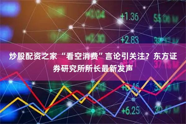 炒股配资之家 “看空消费”言论引关注？东方证券研究所所长最新发声