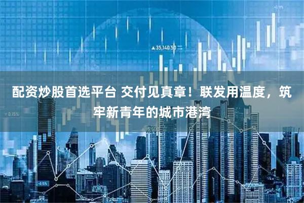 配资炒股首选平台 交付见真章！联发用温度，筑牢新青年的城市港湾